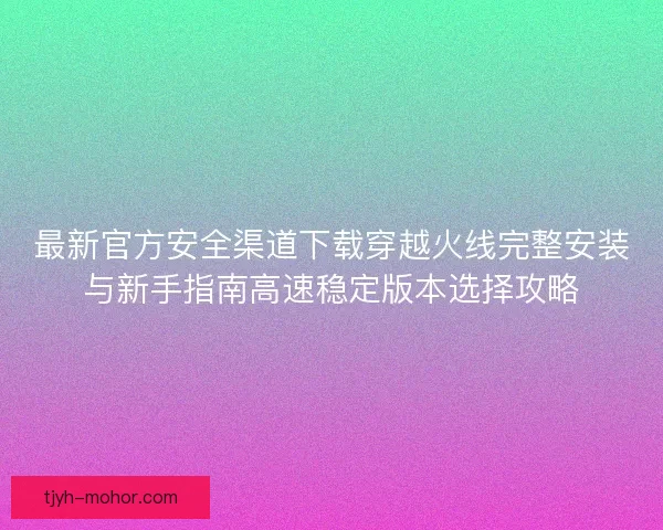 最新官方安全渠道下载穿越火线完整安装与新手指南高速稳定版本选择攻略