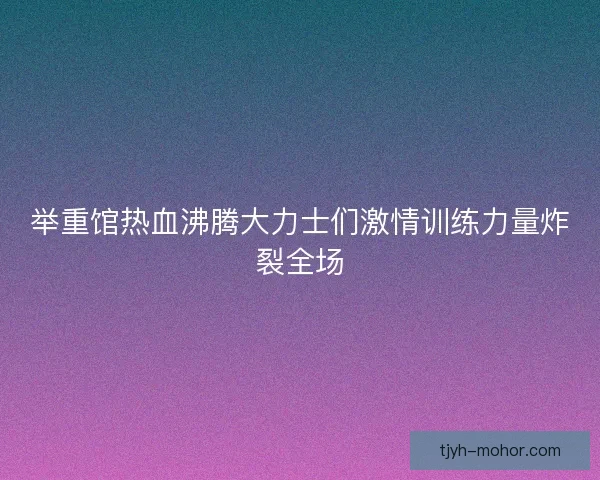 举重馆热血沸腾大力士们激情训练力量炸裂全场