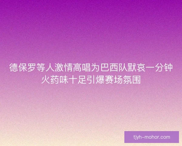 德保罗等人激情高唱为巴西队默哀一分钟火药味十足引爆赛场氛围