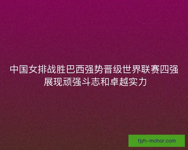 中国女排战胜巴西强势晋级世界联赛四强 展现顽强斗志和卓越实力