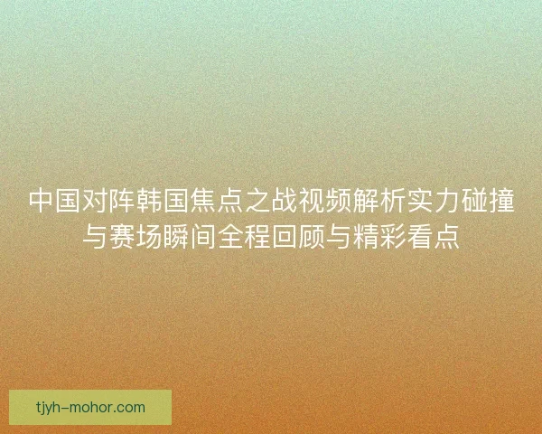 中国对阵韩国焦点之战视频解析实力碰撞与赛场瞬间全程回顾与精彩看点